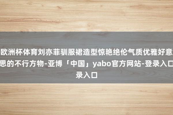 欧洲杯体育刘亦菲驯服裙造型惊艳绝伦气质优雅好意思的不行方物-亚博「中国」yabo官方网站-登录入口