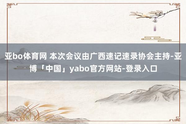 亚bo体育网 本次会议由广西速记速录协会主持-亚博「中国」yabo官方网站-登录入口