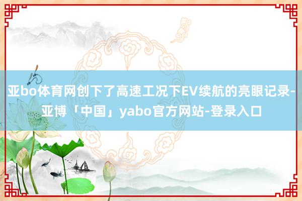 亚bo体育网创下了高速工况下EV续航的亮眼记录-亚博「中国」yabo官方网站-登录入口