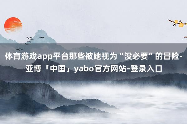 体育游戏app平台那些被她视为“没必要”的冒险-亚博「中国」yabo官方网站-登录入口