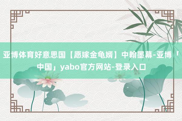 亚博体育好意思国【愿嫁金龟婿】中翰墨幕-亚博「中国」yabo官方网站-登录入口