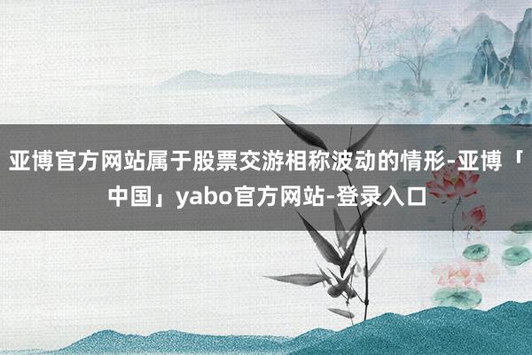 亚博官方网站属于股票交游相称波动的情形-亚博「中国」yabo官方网站-登录入口