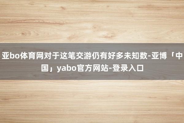 亚bo体育网对于这笔交游仍有好多未知数-亚博「中国」yabo官方网站-登录入口