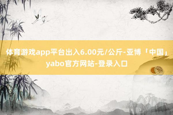 体育游戏app平台出入6.00元/公斤-亚博「中国」yabo官方网站-登录入口