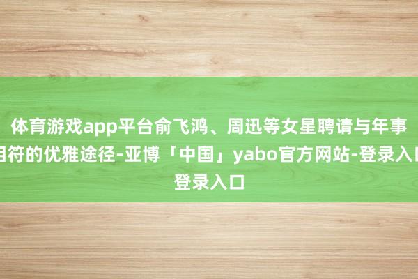 体育游戏app平台俞飞鸿、周迅等女星聘请与年事相符的优雅途径-亚博「中国」yabo官方网站-登录入口