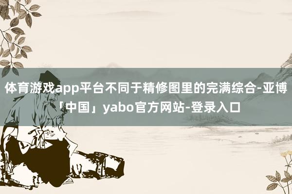 体育游戏app平台不同于精修图里的完满综合-亚博「中国」yabo官方网站-登录入口