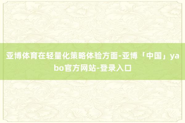 亚博体育在轻量化策略体验方面-亚博「中国」yabo官方网站-登录入口