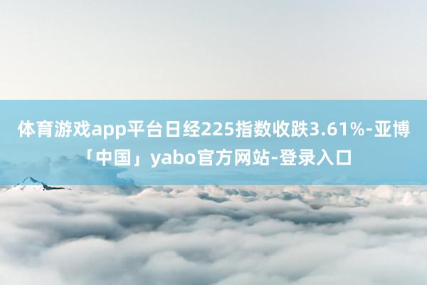 体育游戏app平台日经225指数收跌3.61%-亚博「中国」yabo官方网站-登录入口