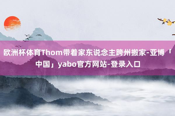 欧洲杯体育Thom带着家东说念主跨州搬家-亚博「中国」yabo官方网站-登录入口