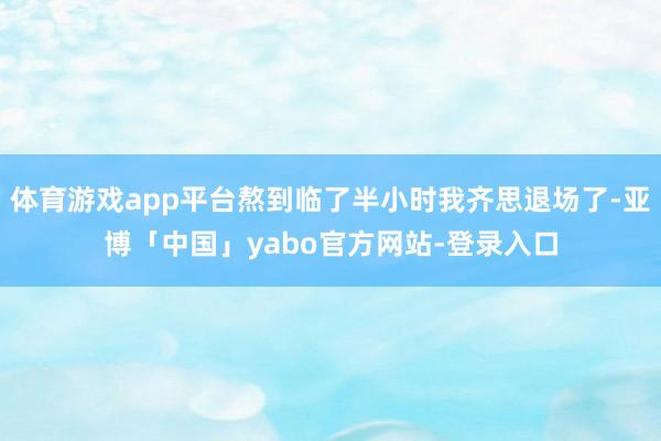 体育游戏app平台熬到临了半小时我齐思退场了-亚博「中国」yabo官方网站-登录入口