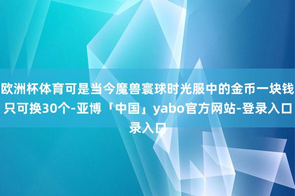 欧洲杯体育可是当今魔兽寰球时光服中的金币一块钱只可换30个-亚博「中国」yabo官方网站-登录入口