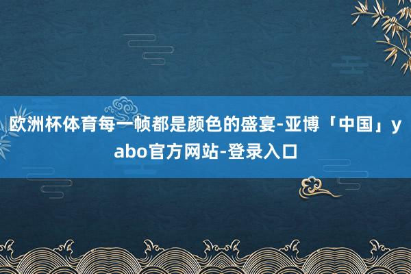 欧洲杯体育每一帧都是颜色的盛宴-亚博「中国」yabo官方网站-登录入口