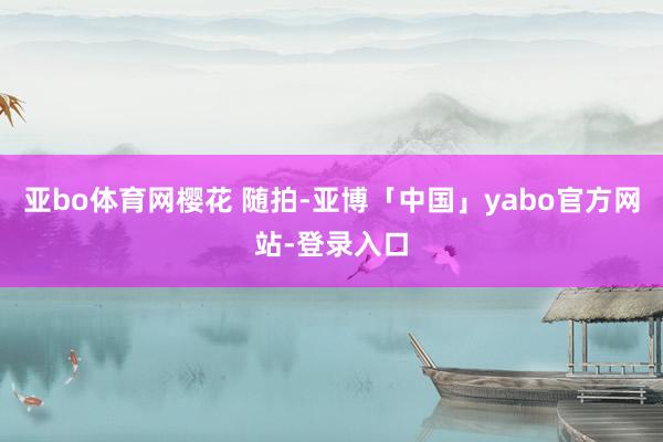 亚bo体育网樱花 随拍-亚博「中国」yabo官方网站-登录入口