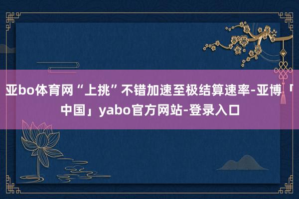 亚bo体育网“上挑”不错加速至极结算速率-亚博「中国」yabo官方网站-登录入口