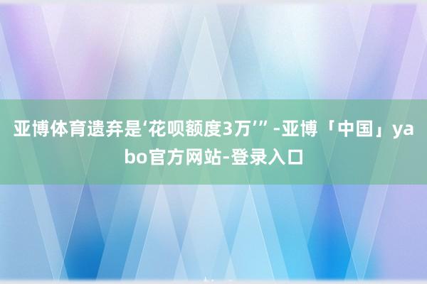 亚博体育遗弃是‘花呗额度3万’”-亚博「中国」yabo官方网站-登录入口