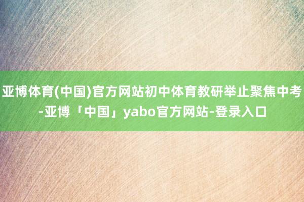 亚博体育(中国)官方网站初中体育教研举止聚焦中考-亚博「中国」yabo官方网站-登录入口