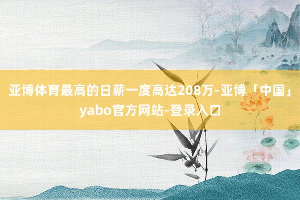 亚博体育最高的日薪一度高达208万-亚博「中国」yabo官方网站-登录入口