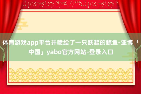 体育游戏app平台并喷绘了一只跃起的鲸鱼-亚博「中国」yabo官方网站-登录入口