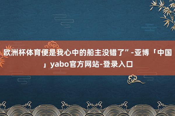 欧洲杯体育便是我心中的船主没错了”-亚博「中国」yabo官方网站-登录入口
