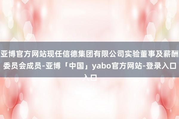 亚博官方网站现任信德集团有限公司实验董事及薪酬委员会成员-亚博「中国」yabo官方网站-登录入口