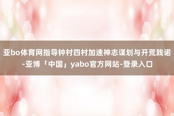 亚bo体育网指导钟村四村加速神志谋划与开荒践诺-亚博「中国」yabo官方网站-登录入口