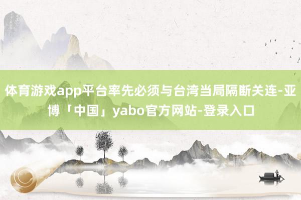 体育游戏app平台率先必须与台湾当局隔断关连-亚博「中国」yabo官方网站-登录入口