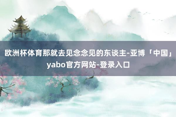 欧洲杯体育那就去见念念见的东谈主-亚博「中国」yabo官方网站-登录入口