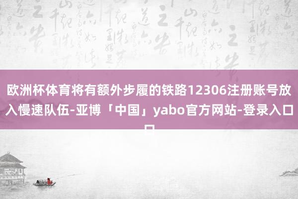 欧洲杯体育将有额外步履的铁路12306注册账号放入慢速队伍-亚博「中国」yabo官方网站-登录入口