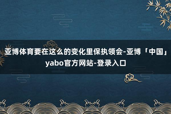 亚博体育要在这么的变化里保执领会-亚博「中国」yabo官方网站-登录入口