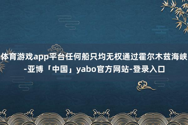 体育游戏app平台任何船只均无权通过霍尔木兹海峡-亚博「中国」yabo官方网站-登录入口