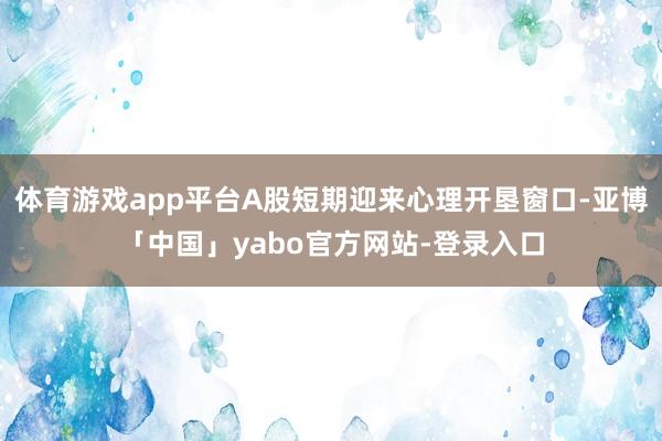 体育游戏app平台A股短期迎来心理开垦窗口-亚博「中国」yabo官方网站-登录入口