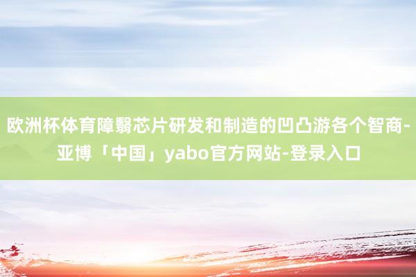 欧洲杯体育障翳芯片研发和制造的凹凸游各个智商-亚博「中国」yabo官方网站-登录入口
