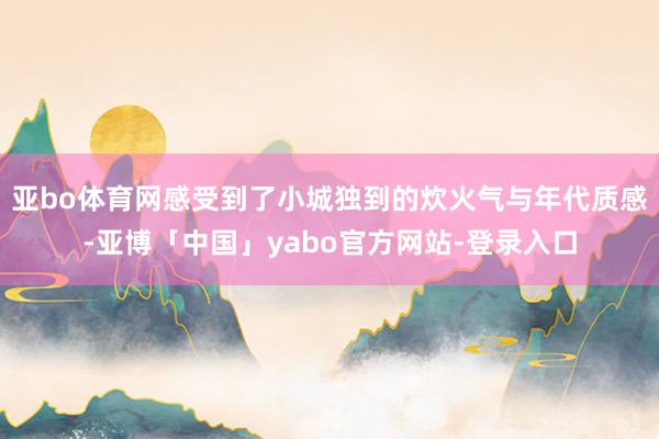 亚bo体育网感受到了小城独到的炊火气与年代质感-亚博「中国」yabo官方网站-登录入口