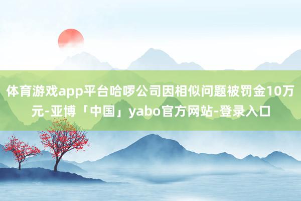 体育游戏app平台哈啰公司因相似问题被罚金10万元-亚博「中国」yabo官方网站-登录入口