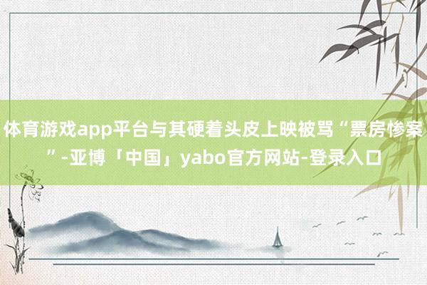 体育游戏app平台与其硬着头皮上映被骂“票房惨案”-亚博「中国」yabo官方网站-登录入口