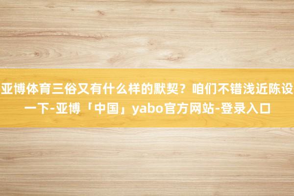 亚博体育三俗又有什么样的默契？咱们不错浅近陈设一下-亚博「中国」yabo官方网站-登录入口