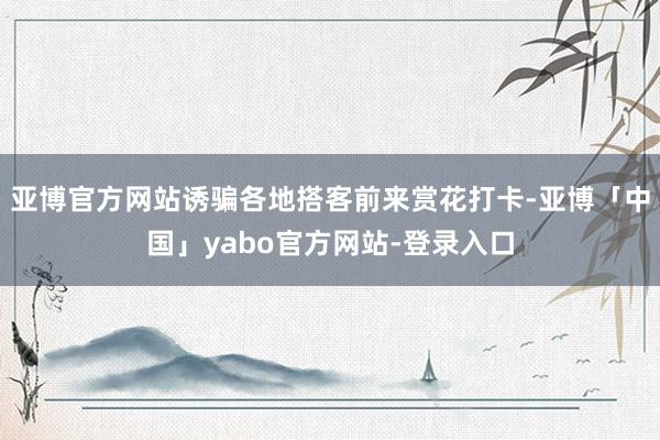 亚博官方网站诱骗各地搭客前来赏花打卡-亚博「中国」yabo官方网站-登录入口