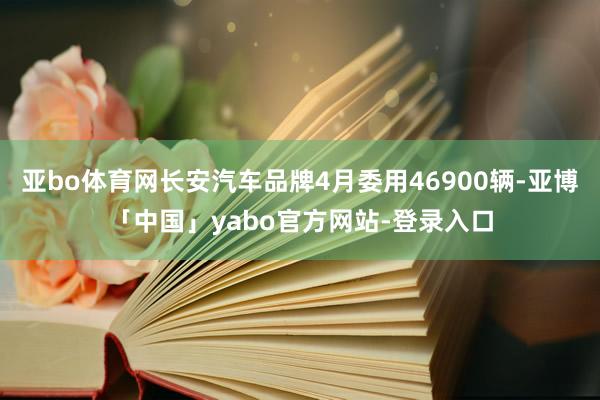 亚bo体育网长安汽车品牌4月委用46900辆-亚博「中国」yabo官方网站-登录入口
