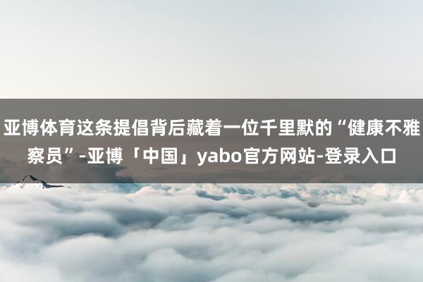 亚博体育这条提倡背后藏着一位千里默的“健康不雅察员”-亚博「中国」yabo官方网站-登录入口