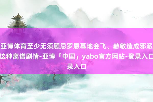 亚博体育至少无须顾忌罗恩蓦地会飞、赫敏造成邪派这种离谱剧情-亚博「中国」yabo官方网站-登录入口