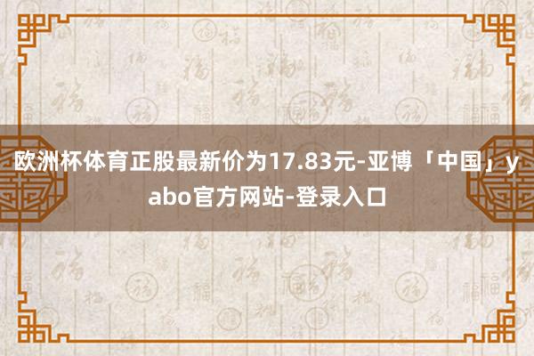欧洲杯体育正股最新价为17.83元-亚博「中国」yabo官方网站-登录入口