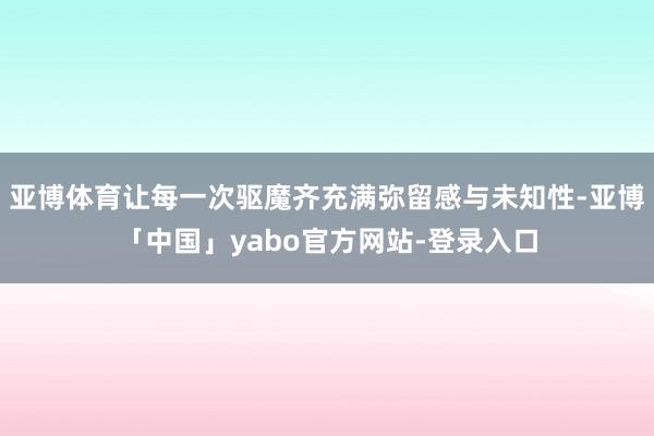 亚博体育让每一次驱魔齐充满弥留感与未知性-亚博「中国」yabo官方网站-登录入口