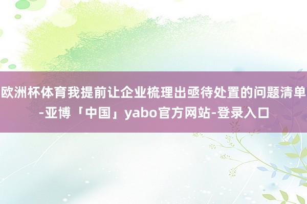 欧洲杯体育我提前让企业梳理出亟待处置的问题清单-亚博「中国」yabo官方网站-登录入口