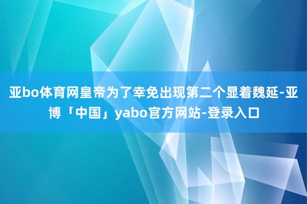 亚bo体育网皇帝为了幸免出现第二个显着魏延-亚博「中国」yabo官方网站-登录入口