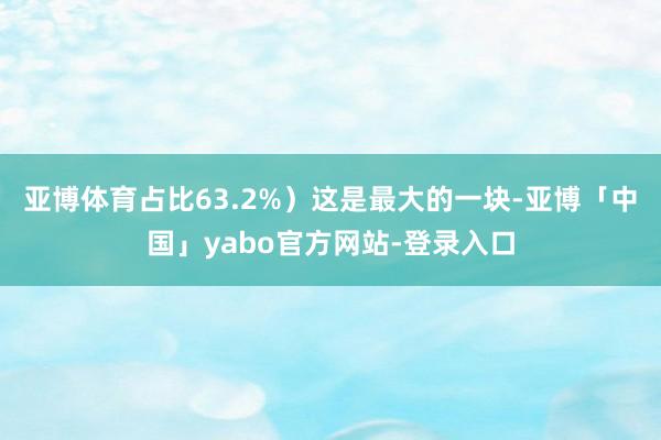 亚博体育占比63.2%）这是最大的一块-亚博「中国」yabo官方网站-登录入口