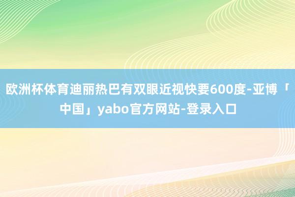 欧洲杯体育迪丽热巴有双眼近视快要600度-亚博「中国」yabo官方网站-登录入口