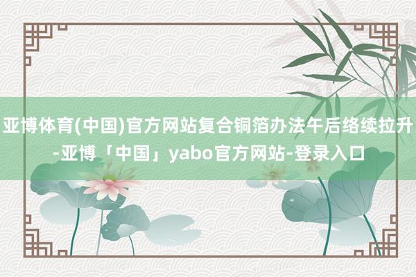 亚博体育(中国)官方网站复合铜箔办法午后络续拉升-亚博「中国」yabo官方网站-登录入口