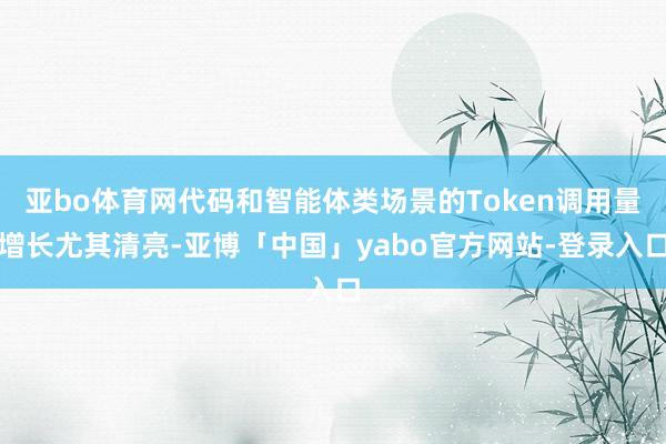 亚bo体育网代码和智能体类场景的Token调用量增长尤其清亮-亚博「中国」yabo官方网站-登录入口