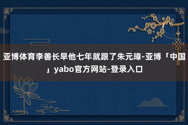 亚博体育李善长早他七年就跟了朱元璋-亚博「中国」yabo官方网站-登录入口