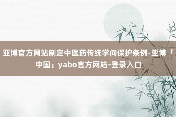 亚博官方网站制定中医药传统学问保护条例-亚博「中国」yabo官方网站-登录入口